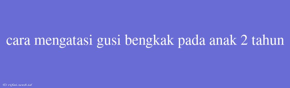 Cara Mengatasi Gusi Bengkak Pada Anak 2 Tahun