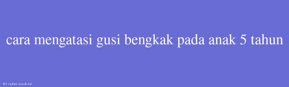 Cara Mengatasi Gusi Bengkak Pada Anak 5 Tahun