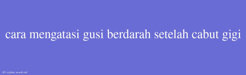 Cara Mengatasi Gusi Berdarah Setelah Cabut Gigi