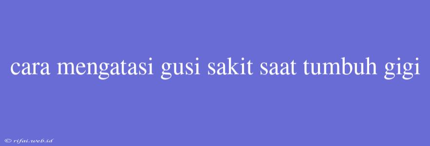 Cara Mengatasi Gusi Sakit Saat Tumbuh Gigi