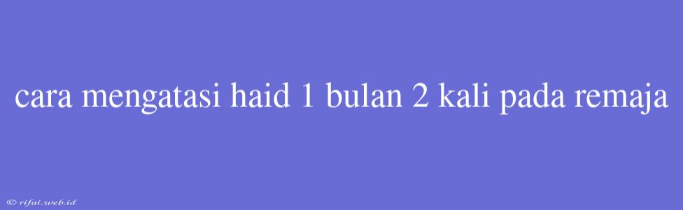 Cara Mengatasi Haid 1 Bulan 2 Kali Pada Remaja