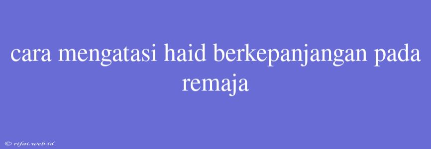 Cara Mengatasi Haid Berkepanjangan Pada Remaja