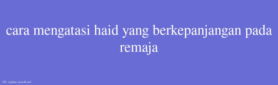 Cara Mengatasi Haid Yang Berkepanjangan Pada Remaja