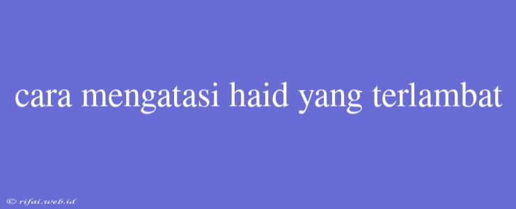 Cara Mengatasi Haid Yang Terlambat