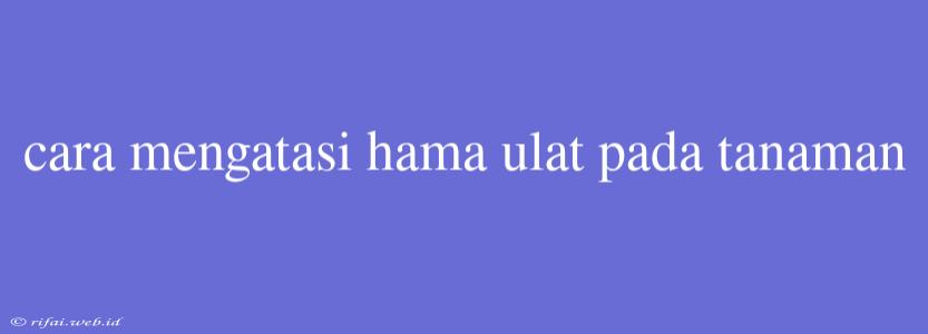 Cara Mengatasi Hama Ulat Pada Tanaman