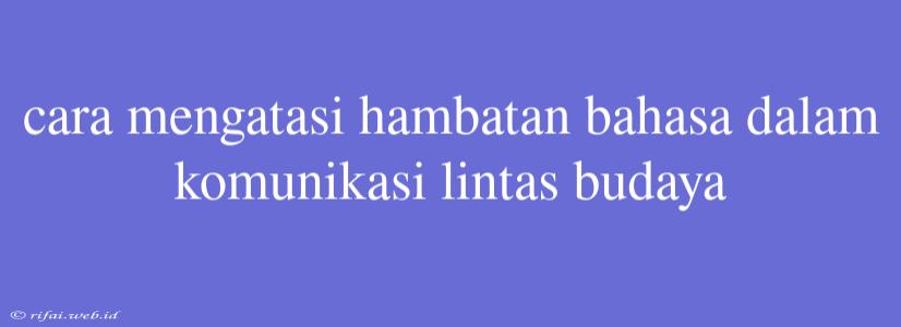 Cara Mengatasi Hambatan Bahasa Dalam Komunikasi Lintas Budaya