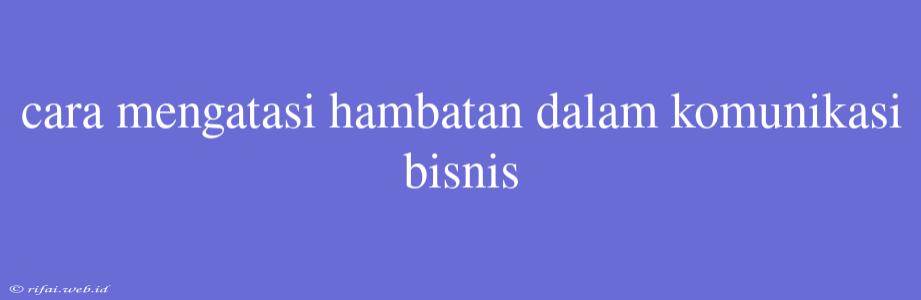 Cara Mengatasi Hambatan Dalam Komunikasi Bisnis