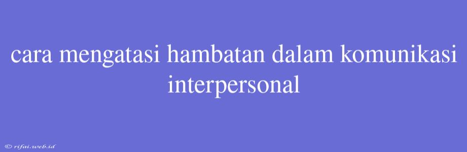 Cara Mengatasi Hambatan Dalam Komunikasi Interpersonal