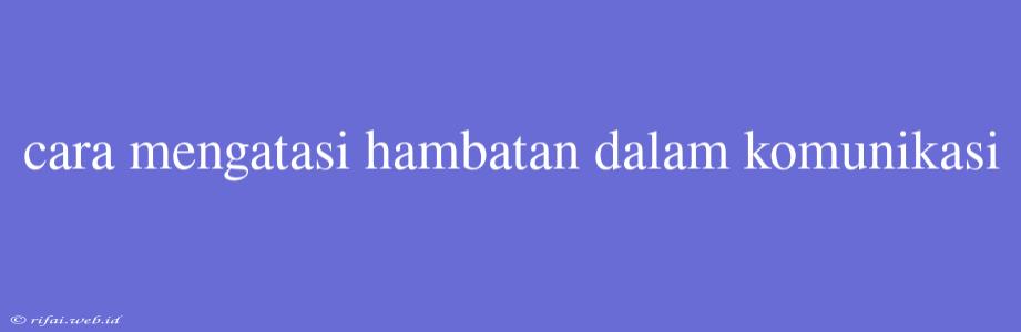 Cara Mengatasi Hambatan Dalam Komunikasi