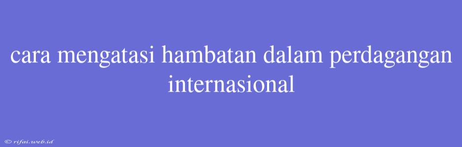 Cara Mengatasi Hambatan Dalam Perdagangan Internasional