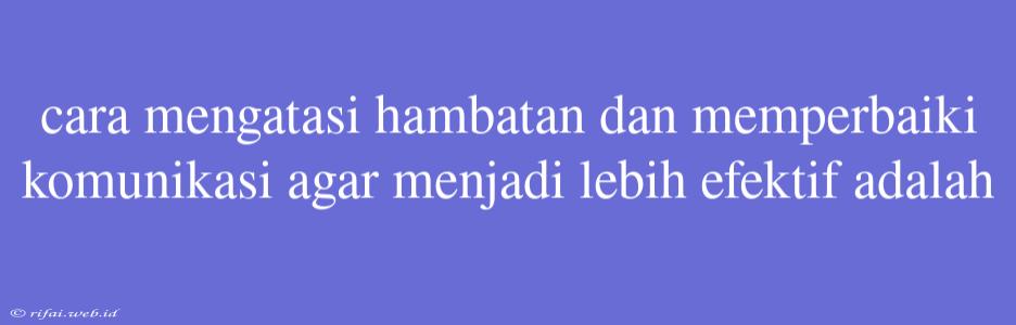 Cara Mengatasi Hambatan Dan Memperbaiki Komunikasi Agar Menjadi Lebih Efektif Adalah