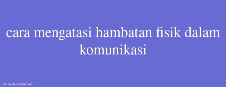 Cara Mengatasi Hambatan Fisik Dalam Komunikasi