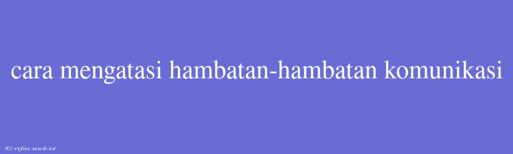 Cara Mengatasi Hambatan-hambatan Komunikasi