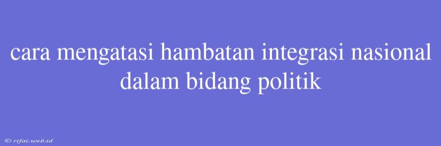 Cara Mengatasi Hambatan Integrasi Nasional Dalam Bidang Politik