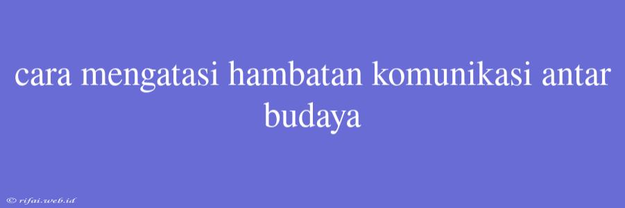 Cara Mengatasi Hambatan Komunikasi Antar Budaya