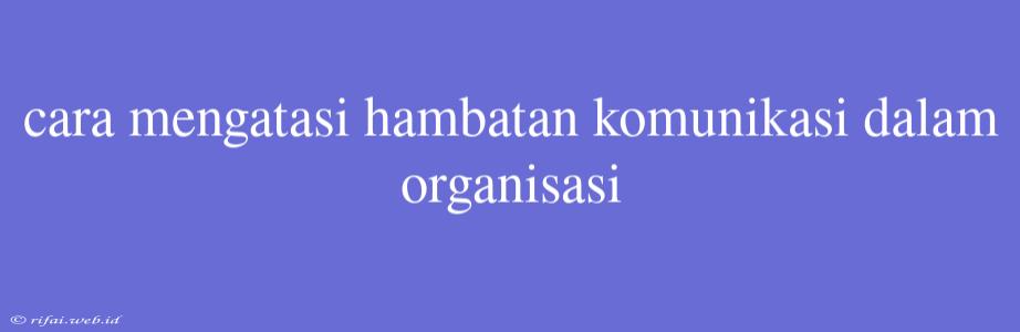 Cara Mengatasi Hambatan Komunikasi Dalam Organisasi