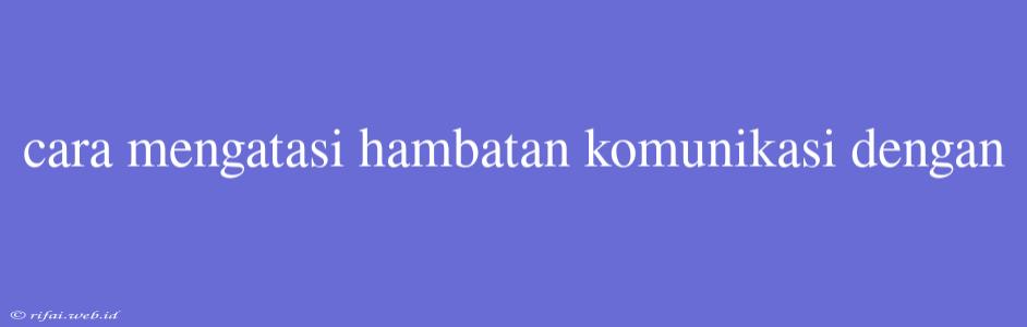 Cara Mengatasi Hambatan Komunikasi Dengan