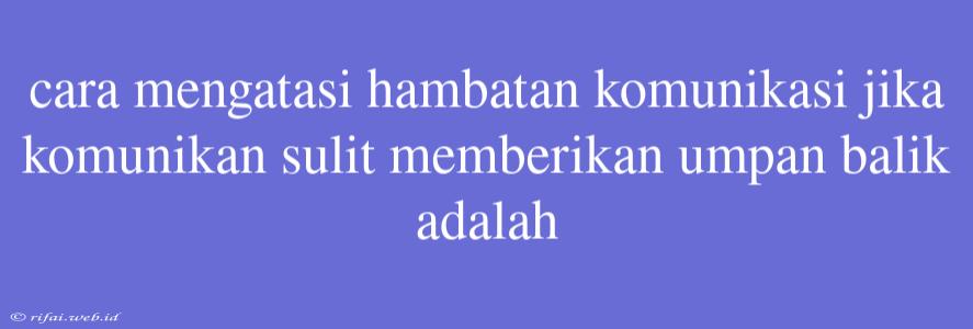 Cara Mengatasi Hambatan Komunikasi Jika Komunikan Sulit Memberikan Umpan Balik Adalah