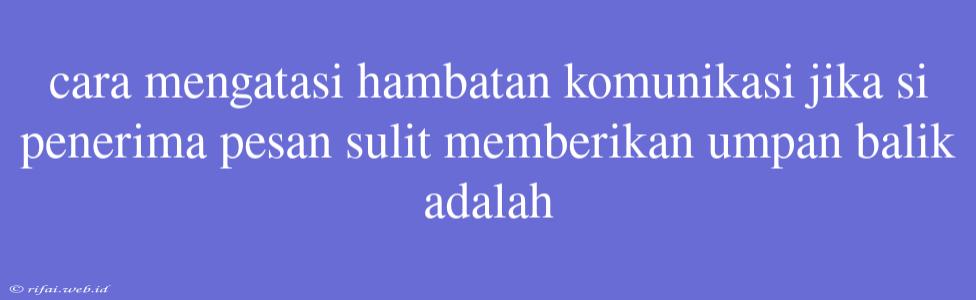 Cara Mengatasi Hambatan Komunikasi Jika Si Penerima Pesan Sulit Memberikan Umpan Balik Adalah