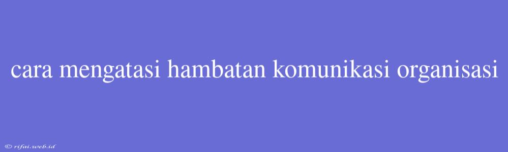 Cara Mengatasi Hambatan Komunikasi Organisasi