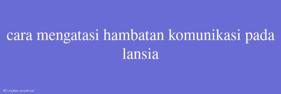 Cara Mengatasi Hambatan Komunikasi Pada Lansia