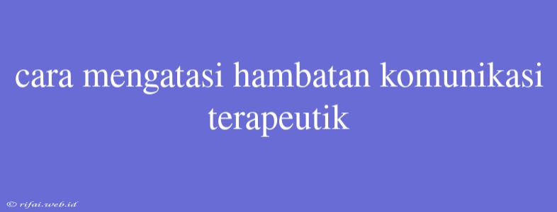 Cara Mengatasi Hambatan Komunikasi Terapeutik