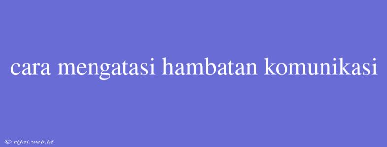 Cara Mengatasi Hambatan Komunikasi