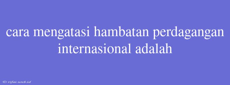 Cara Mengatasi Hambatan Perdagangan Internasional Adalah