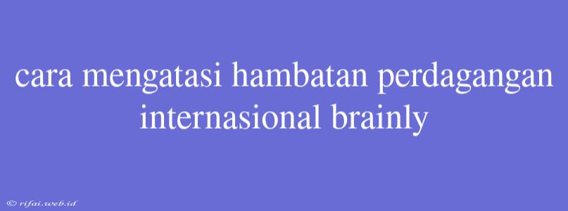 Cara Mengatasi Hambatan Perdagangan Internasional Brainly