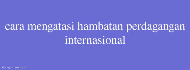 Cara Mengatasi Hambatan Perdagangan Internasional