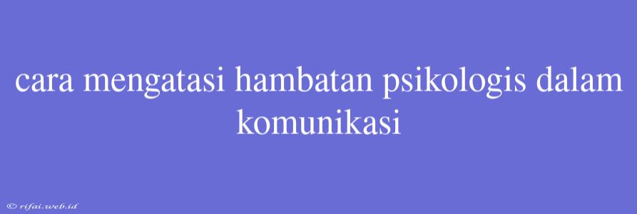 Cara Mengatasi Hambatan Psikologis Dalam Komunikasi