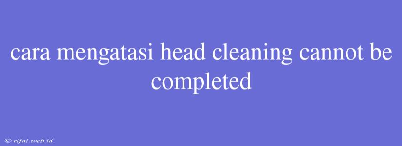 Cara Mengatasi Head Cleaning Cannot Be Completed