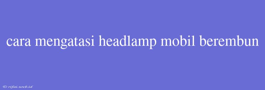 Cara Mengatasi Headlamp Mobil Berembun