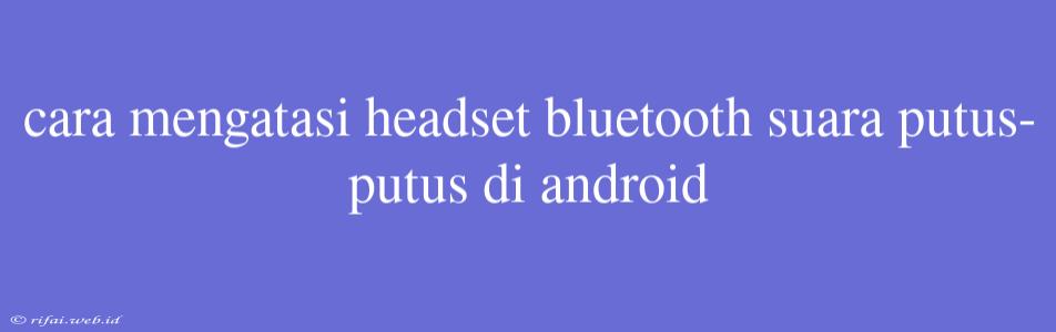 Cara Mengatasi Headset Bluetooth Suara Putus-putus Di Android