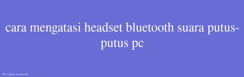 Cara Mengatasi Headset Bluetooth Suara Putus-putus Pc