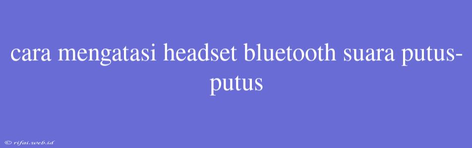 Cara Mengatasi Headset Bluetooth Suara Putus-putus