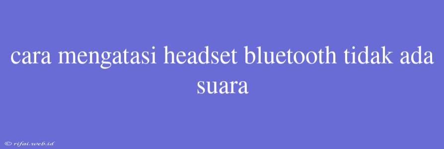 Cara Mengatasi Headset Bluetooth Tidak Ada Suara