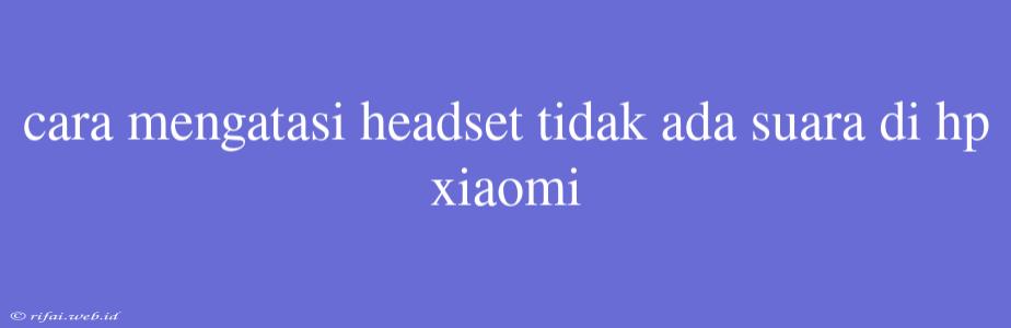 Cara Mengatasi Headset Tidak Ada Suara Di Hp Xiaomi