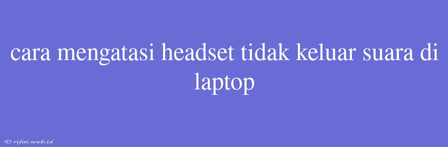 Cara Mengatasi Headset Tidak Keluar Suara Di Laptop