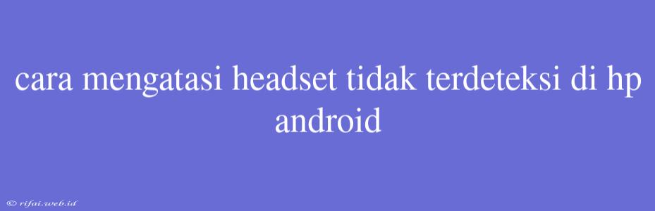 Cara Mengatasi Headset Tidak Terdeteksi Di Hp Android