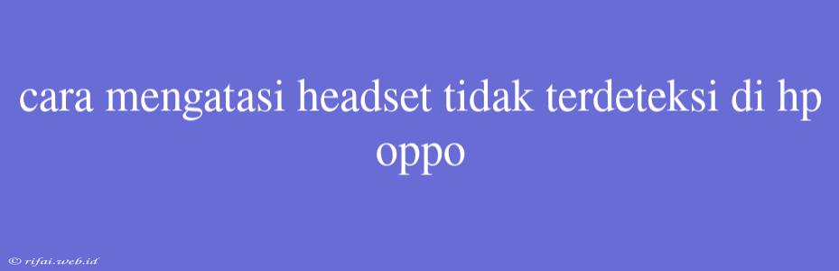 Cara Mengatasi Headset Tidak Terdeteksi Di Hp Oppo