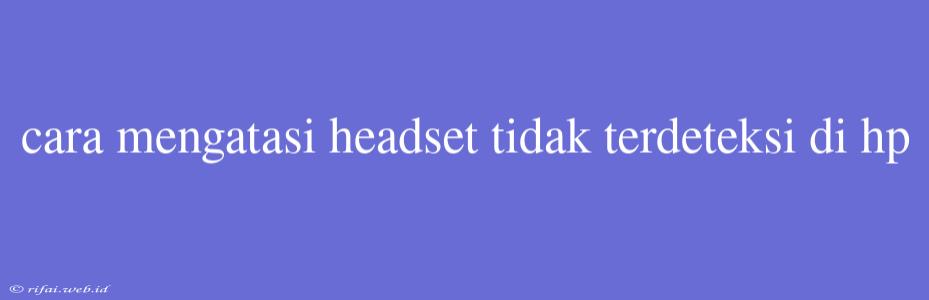 Cara Mengatasi Headset Tidak Terdeteksi Di Hp