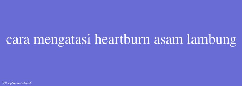 Cara Mengatasi Heartburn Asam Lambung