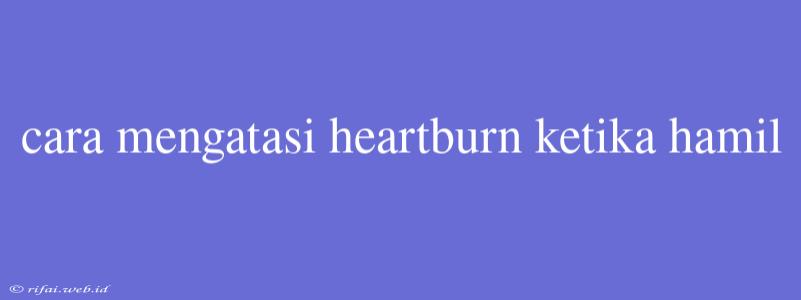 Cara Mengatasi Heartburn Ketika Hamil