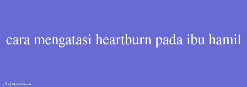 Cara Mengatasi Heartburn Pada Ibu Hamil