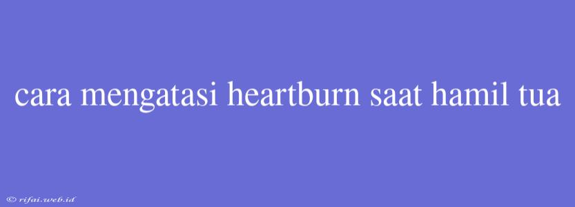 Cara Mengatasi Heartburn Saat Hamil Tua