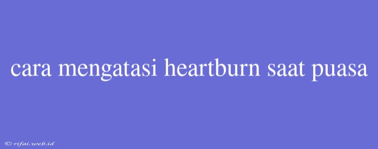 Cara Mengatasi Heartburn Saat Puasa