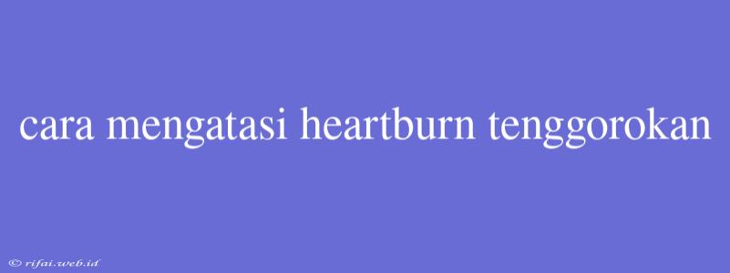 Cara Mengatasi Heartburn Tenggorokan