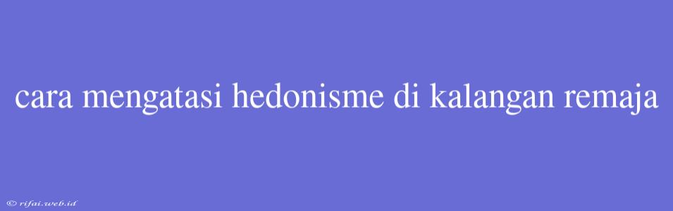 Cara Mengatasi Hedonisme Di Kalangan Remaja