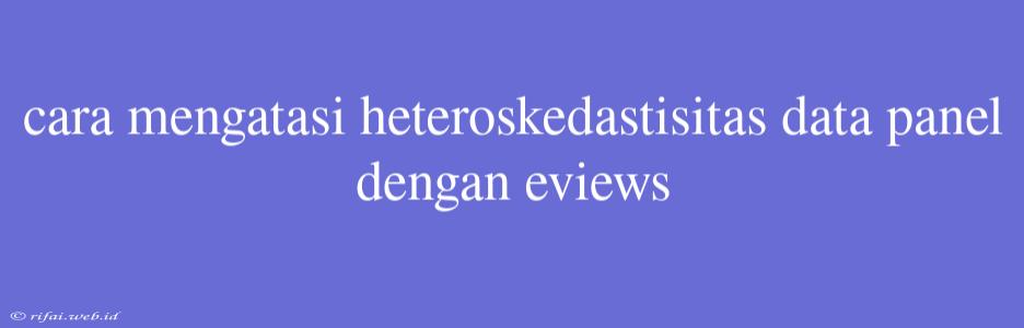 Cara Mengatasi Heteroskedastisitas Data Panel Dengan Eviews